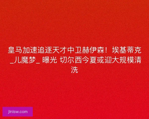 皇马加速追逐天才中卫赫伊森！埃基蒂克 _儿魔梦_ 曝光 切尔西今夏或迎大规模清洗