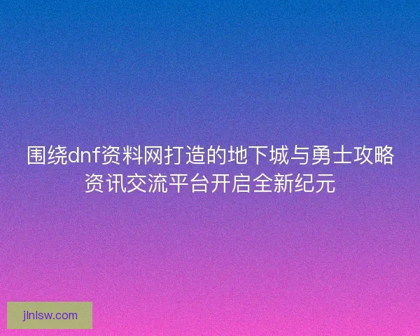 围绕dnf资料网打造的地下城与勇士攻略资讯交流平台开启全新纪元