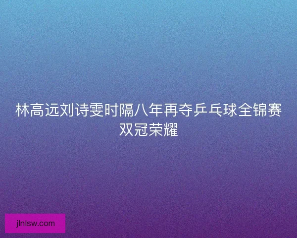 林高远刘诗雯时隔八年再夺乒乓球全锦赛双冠荣耀