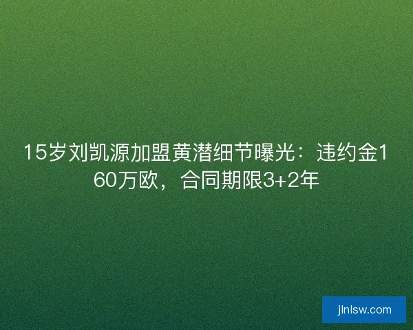 15岁刘凯源加盟黄潜细节曝光：违约金160万欧，合同期限3+2年