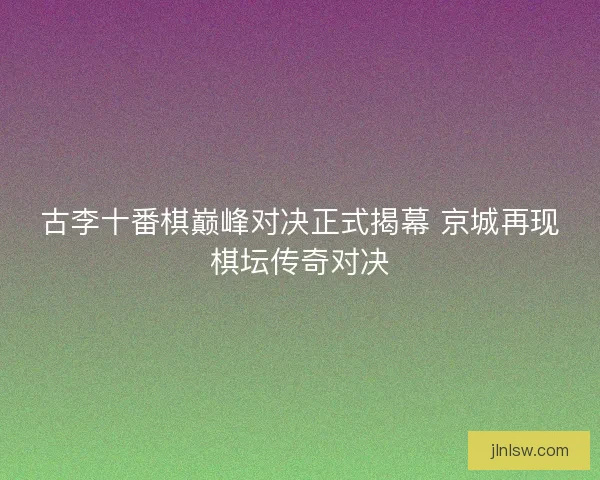 古李十番棋巅峰对决正式揭幕 京城再现棋坛传奇对决