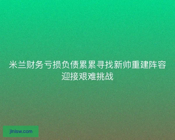 米兰财务亏损负债累累寻找新帅重建阵容迎接艰难挑战