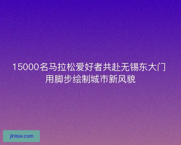 15000名马拉松爱好者共赴无锡东大门 用脚步绘制城市新风貌