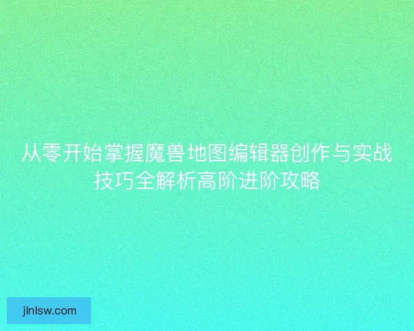 从零开始掌握魔兽地图编辑器创作与实战技巧全解析高阶进阶攻略