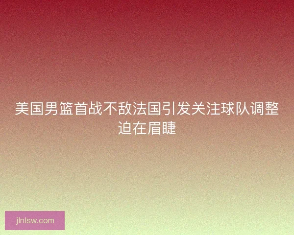 美国男篮首战不敌法国引发关注球队调整迫在眉睫