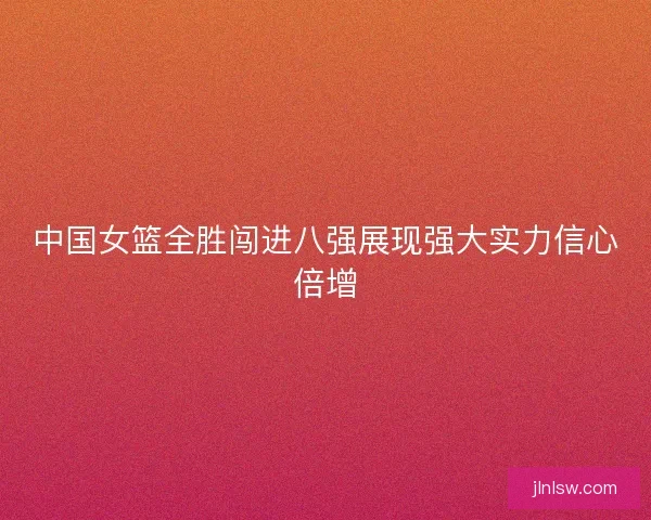 中国女篮全胜闯进八强展现强大实力信心倍增