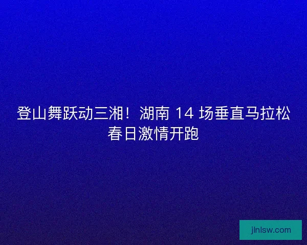 登山舞跃动三湘！湖南 14 场垂直马拉松春日激情开跑
