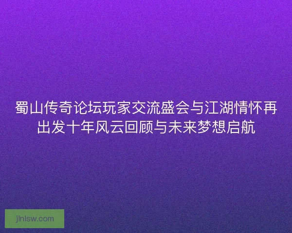 蜀山传奇论坛玩家交流盛会与江湖情怀再出发十年风云回顾与未来梦想启航