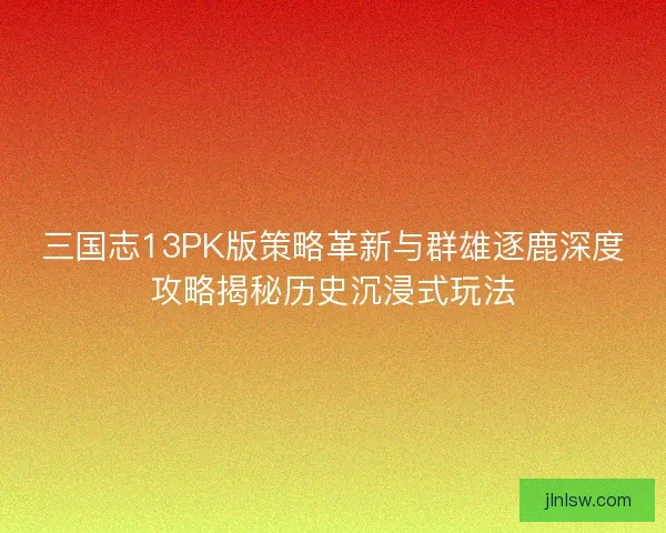 三国志13PK版策略革新与群雄逐鹿深度攻略揭秘历史沉浸式玩法
