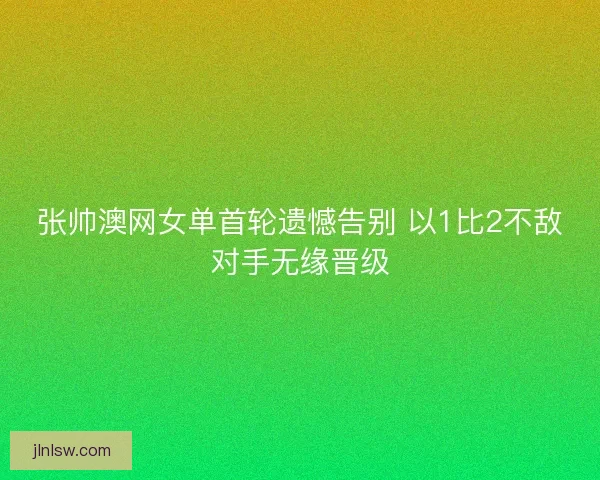 张帅澳网女单首轮遗憾告别 以1比2不敌对手无缘晋级