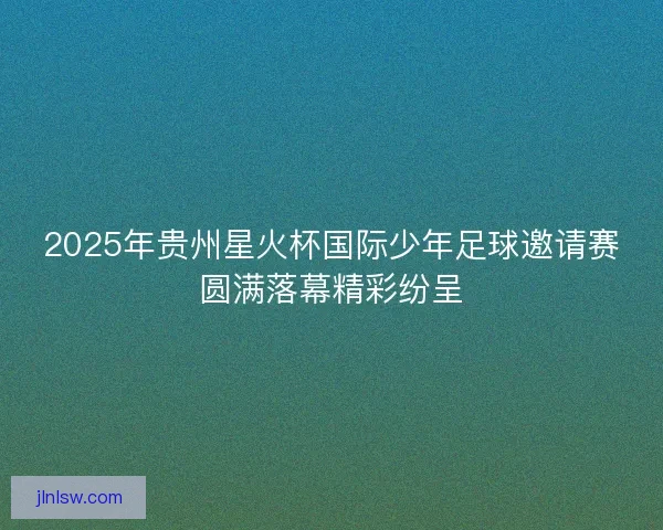 2025年贵州星火杯国际少年足球邀请赛圆满落幕精彩纷呈