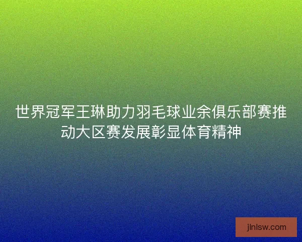 世界冠军王琳助力羽毛球业余俱乐部赛推动大区赛发展彰显体育精神