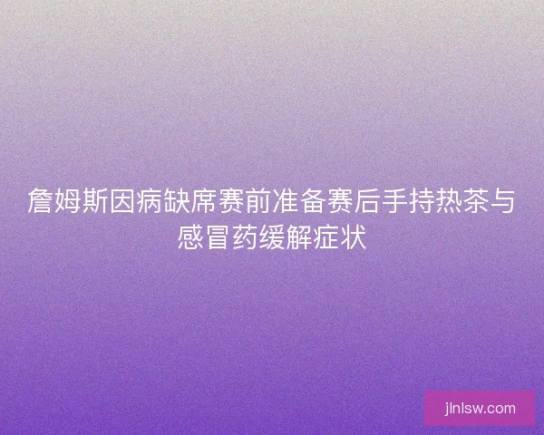 詹姆斯因病缺席赛前准备赛后手持热茶与感冒药缓解症状