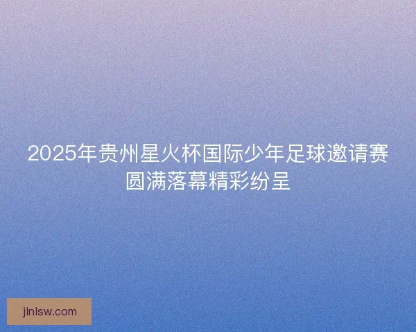 2025年贵州星火杯国际少年足球邀请赛圆满落幕精彩纷呈 2025年贵州星火杯国际少年足球邀请赛圆满落幕精彩纷呈