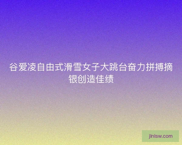 谷爱凌自由式滑雪女子大跳台奋力拼搏摘银创造佳绩
