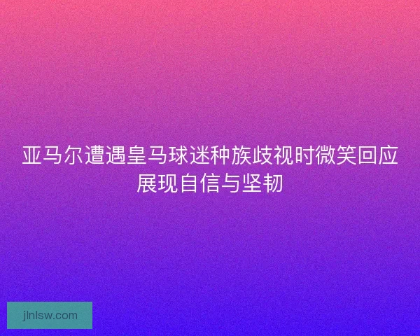 亚马尔遭遇皇马球迷种族歧视时微笑回应展现自信与坚韧