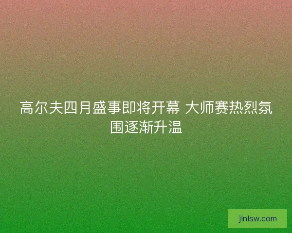 高尔夫四月盛事即将开幕 大师赛热烈氛围逐渐升温