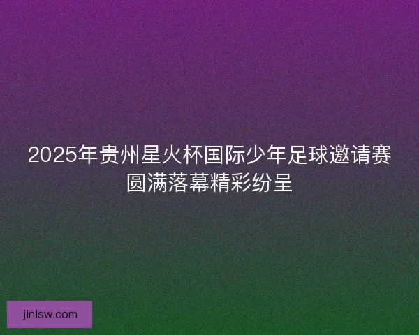 2025年贵州星火杯国际少年足球邀请赛圆满落幕精彩纷呈