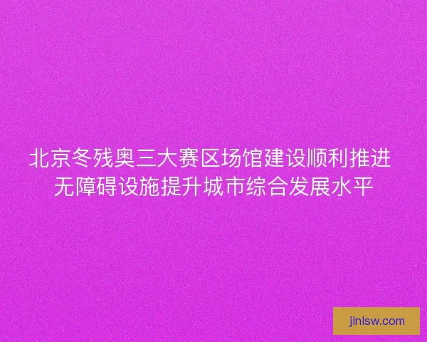 北京冬残奥三大赛区场馆建设顺利推进 无障碍设施提升城市综合发展水平 北京冬残奥三大赛区场馆建设顺利推进 无障碍设施提升城市综合发展水平