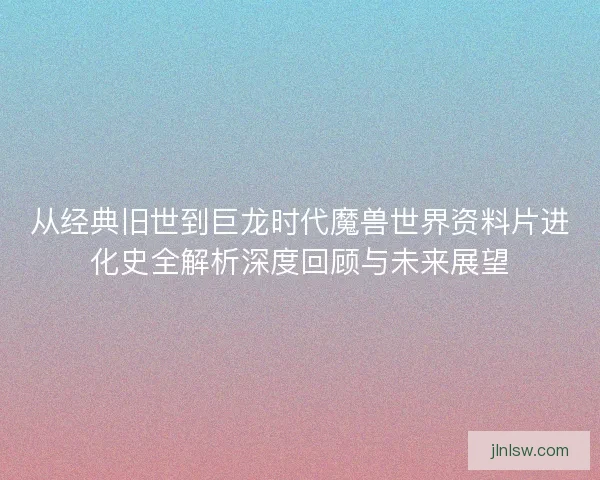 从经典旧世到巨龙时代魔兽世界资料片进化史全解析深度回顾与未来展望