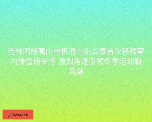 吉林国际高山单板滑雪挑战赛首次移师室内滑雪场举行 激烈角逐引领冬季运动新风潮