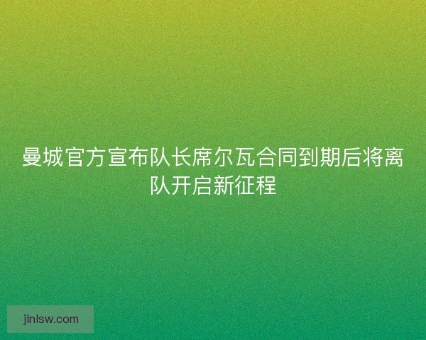 曼城官方宣布队长席尔瓦合同到期后将离队开启新征程 曼城官方宣布队长席尔瓦合同到期后将离队开启新征程