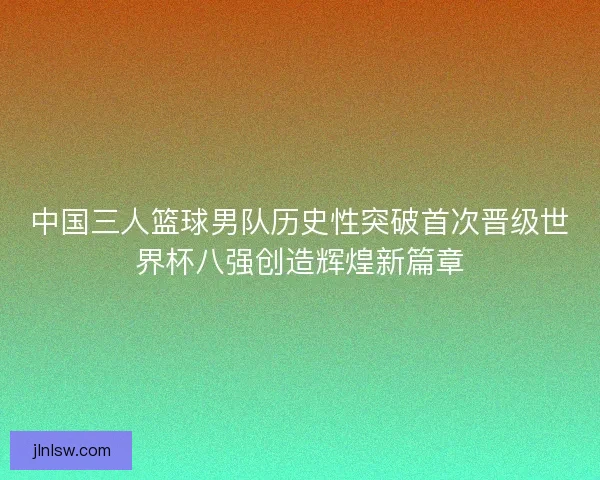 中国三人篮球男队历史性突破首次晋级世界杯八强创造辉煌新篇章