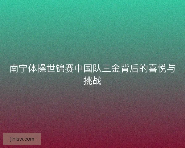 南宁体操世锦赛中国队三金背后的喜悦与挑战