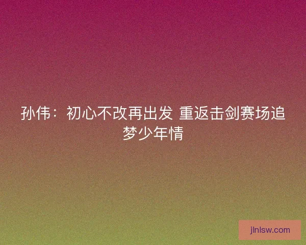 孙伟：初心不改再出发 重返击剑赛场追梦少年情