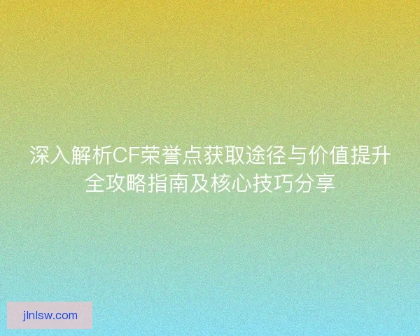 深入解析CF荣誉点获取途径与价值提升全攻略指南及核心技巧分享